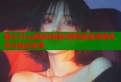 糖心Vlog蜘蛛侠精彩瞬间展现英雄风采与幕后故事