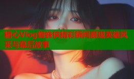 糖心Vlog蜘蛛侠精彩瞬间展现英雄风采与幕后故事