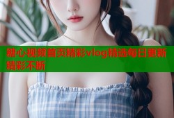 糖心视频首页精彩vlog精选每日更新精彩不断