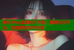 糖心Vlog官网iOS下载：视频社交平台，短视频创作与分享