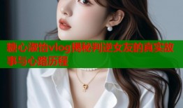 糖心淑怡vlog揭秘判逆女友的真实故事与心路历程