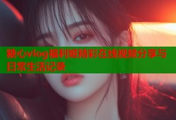 糖心vlog福利姬精彩在线视频分享与日常生活记录