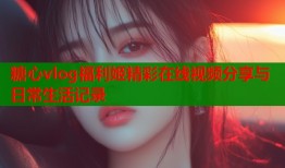 糖心vlog福利姬精彩在线视频分享与日常生活记录