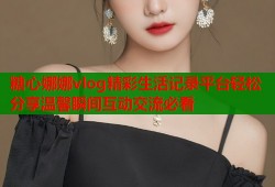 糖心娜娜vlog精彩生活记录平台轻松分享温馨瞬间互动交流必看
