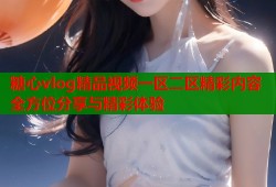 糖心vlog精品视频一区二区精彩内容全方位分享与精彩体验