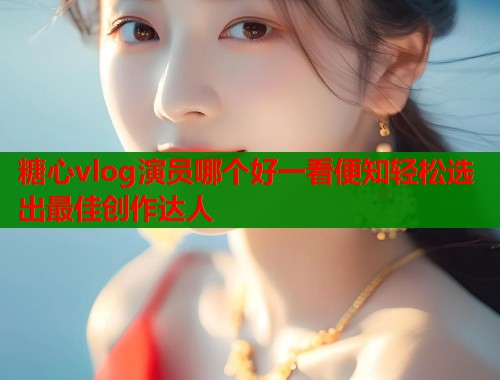 糖心vlog演员哪个好一看便知轻松选出最佳创作达人