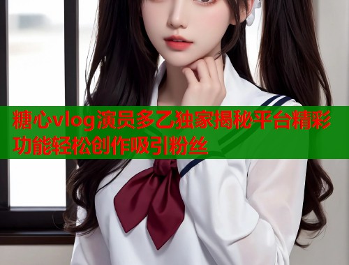 糖心vlog演员多乙独家揭秘平台精彩功能轻松创作吸引粉丝
