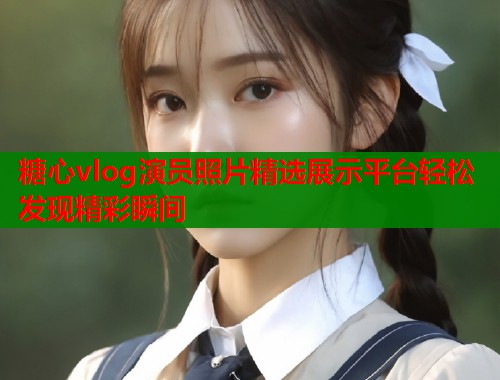 糖心vlog演员照片精选展示平台轻松发现精彩瞬间