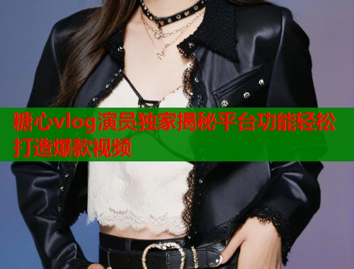 糖心vlog演员独家揭秘平台功能轻松打造爆款视频