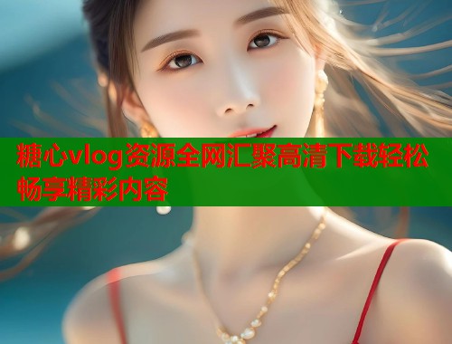 糖心vlog资源全网汇聚高清下载轻松畅享精彩内容