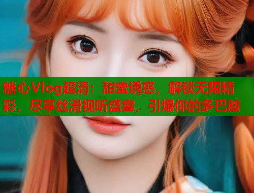糖心Vlog超清：甜蜜诱惑，解锁无限精彩，尽享丝滑视听盛宴，引爆你的多巴胺