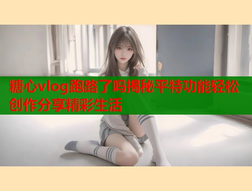 糖心vlog跑路了吗揭秘平特功能轻松创作分享精彩生活