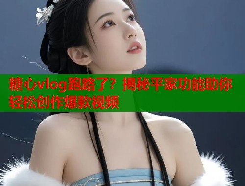 糖心vlog跑路了？揭秘平家功能助你轻松创作爆款视频