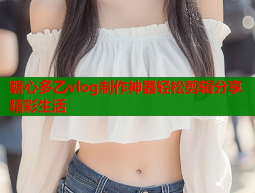 糖心多乙vlog制作神器轻松剪辑分享精彩生活