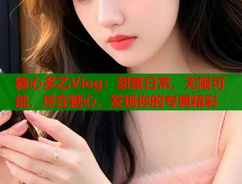 糖心多乙Vlog：甜蜜日常，无限可能，尽在糖心，发现你的专属精彩