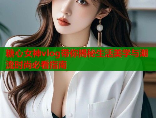 糖心女神vlog带你揭秘生活美学与潮流时尚必看指南