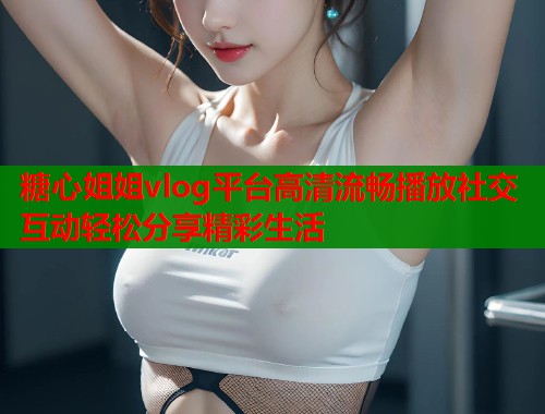 糖心姐姐vlog平台高清流畅播放社交互动轻松分享精彩生活