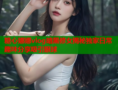 糖心娜娜vlog暗黑修女揭秘独家日常趣味分享吸引眼球