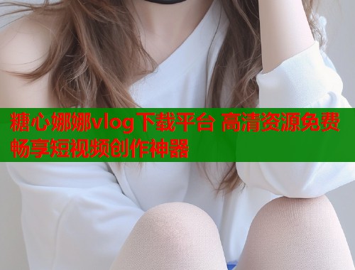 糖心娜娜vlog下载平台 高清资源免费畅享短视频创作神器