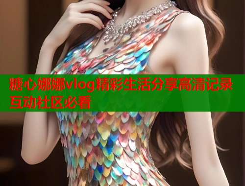 糖心娜娜vlog精彩生活分享高清记录互动社区必看