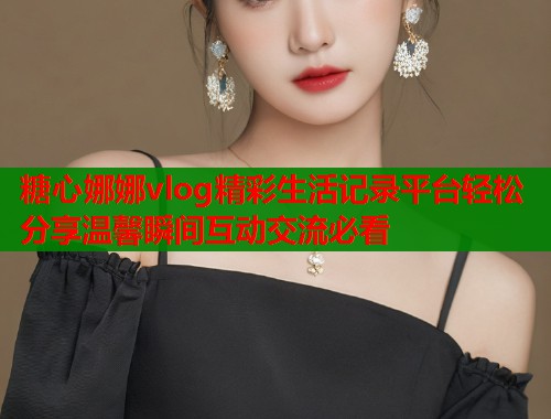 糖心娜娜vlog精彩生活记录平台轻松分享温馨瞬间互动交流必看