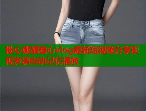糖心娜娜糖心vlog最新短视频分享影视资源自动记忆播放