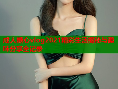 成人糖心vlog2021精彩生活揭秘与趣味分享全记录
