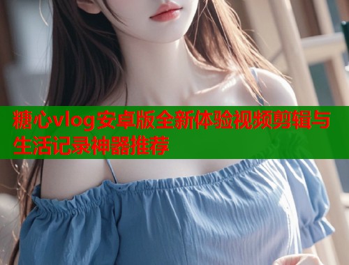 糖心vlog安卓版全新体验视频剪辑与生活记录神器推荐