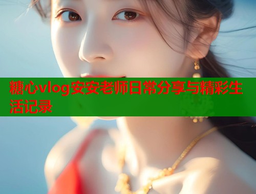 糖心vlog安安老师日常分享与精彩生活记录