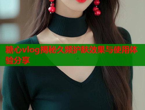 糖心vlog揭秘久频护肤效果与使用体验分享