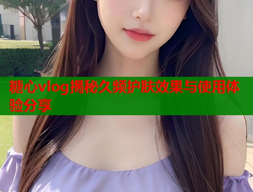 糖心vlog揭秘久频护肤效果与使用体验分享