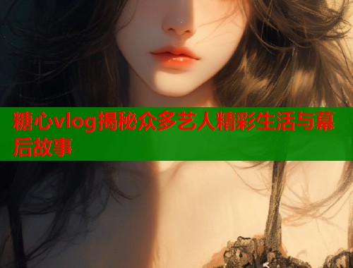 糖心vlog揭秘众多艺人精彩生活与幕后故事