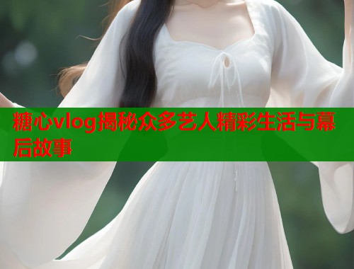 糖心vlog揭秘众多艺人精彩生活与幕后故事