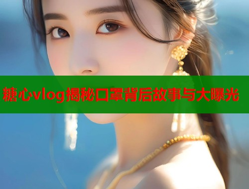 糖心vlog揭秘口罩背后故事与大曝光