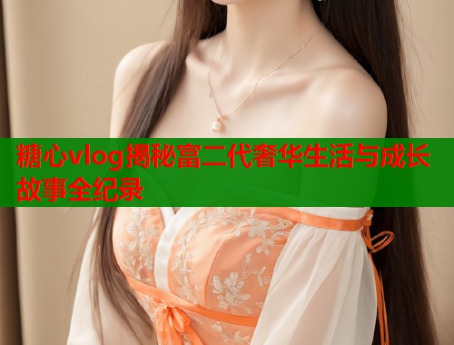 糖心vlog揭秘富二代奢华生活与成长故事全纪录
