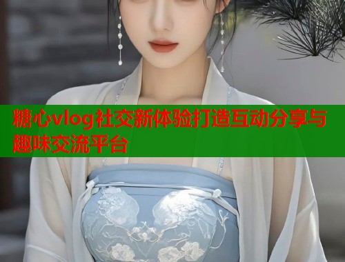 糖心vlog社交新体验打造互动分享与趣味交流平台