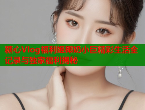 糖心Vlog福利姬椰奶小巨精彩生活全记录与独家福利揭秘