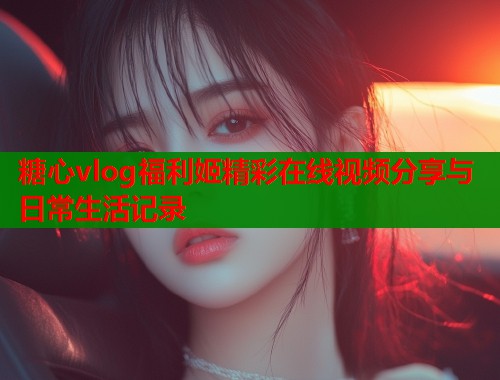 糖心vlog福利姬精彩在线视频分享与日常生活记录