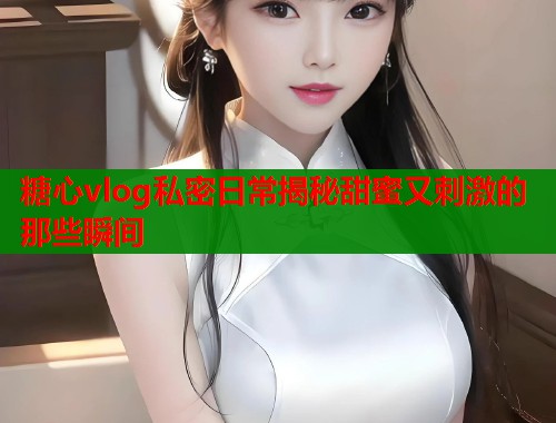 糖心vlog私密日常揭秘甜蜜又刺激的那些瞬间