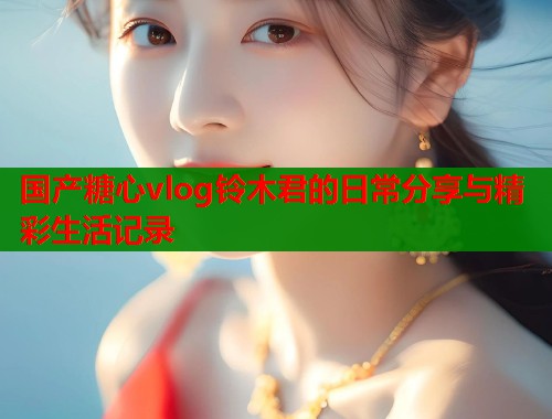 国产糖心vlog铃木君的日常分享与精彩生活记录