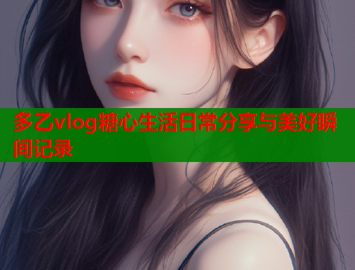 多乙vlog糖心生活日常分享与美好瞬间记录