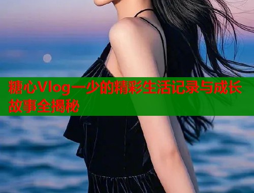 糖心Vlog一少的精彩生活记录与成长故事全揭秘