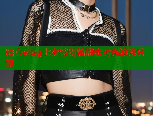 糖心vlog七夕特别篇甜蜜时光浪漫分享