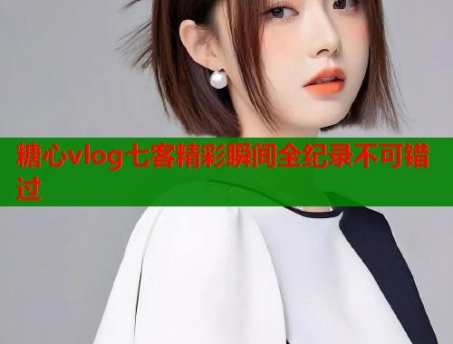 糖心vlog七客精彩瞬间全纪录不可错过