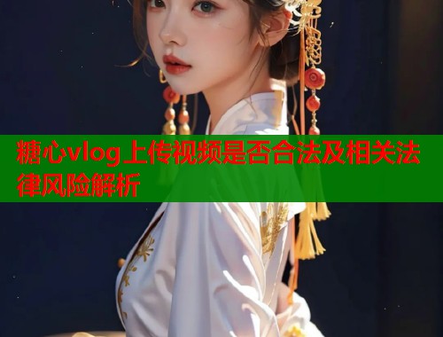 糖心vlog上传视频是否合法及相关法律风险解析