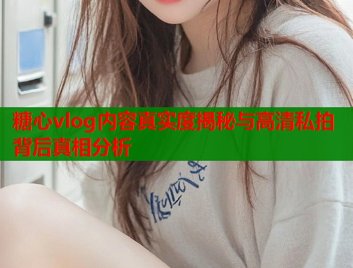 糖心vlog内容真实度揭秘与高清私拍背后真相分析
