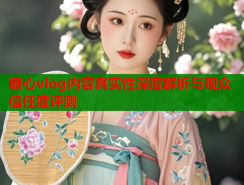 糖心vlog内容真实性深度解析与观众信任度评测