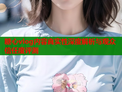 糖心vlog内容真实性深度解析与观众信任度评测