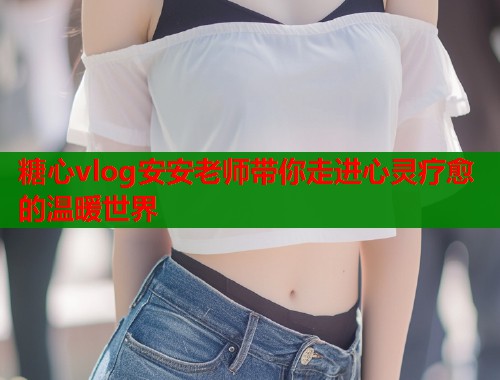 糖心vlog安安老师带你走进心灵疗愈的温暖世界