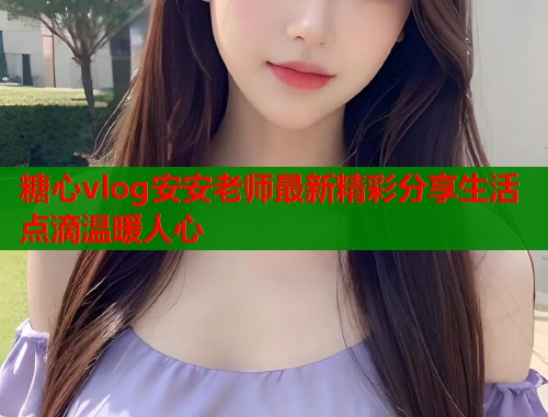 糖心vlog安安老师最新精彩分享生活点滴温暖人心